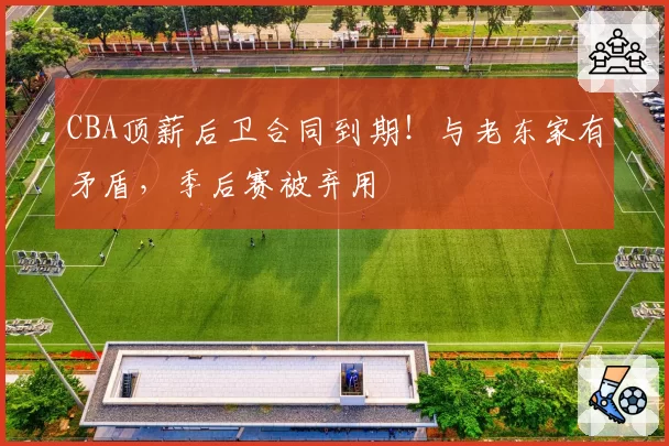 CBA顶薪后卫合同到期！与老东家有矛盾，季后赛被弃用