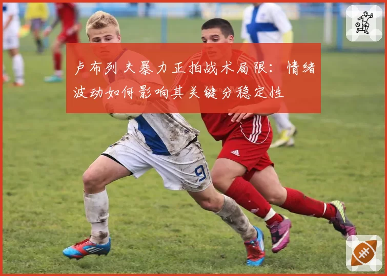 卢布列夫暴力正拍战术局限：情绪波动如何影响其关键分稳定性