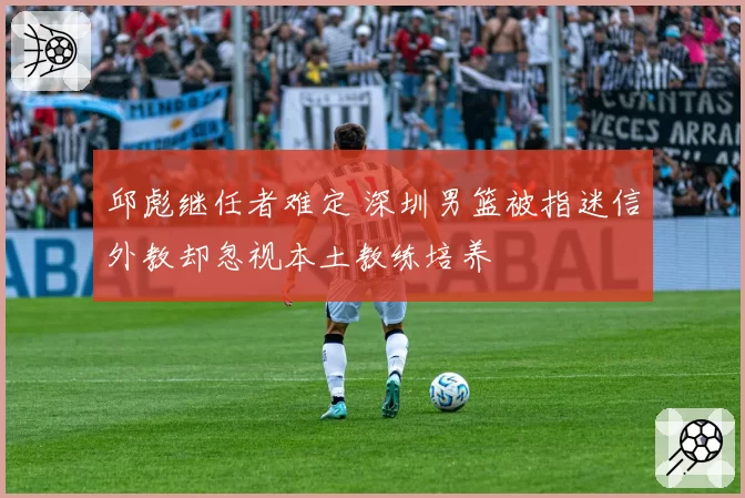 邱彪继任者难定 深圳男篮被指迷信外教却忽视本土教练培养