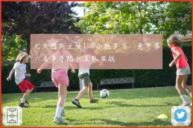 尤文图斯主场1_0小胜罗马,意甲第六名争夺陷入五队混战