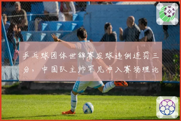 乒乓球团体世锦赛发球违例连罚三分，中国队主帅罕见冲入赛场理论