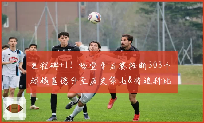 里程碑+1！哈登季后赛抢断303个 超越基德升至历史第七&将追科比