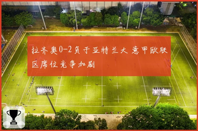 拉齐奥0-2负于亚特兰大 意甲欧联区席位竞争加剧