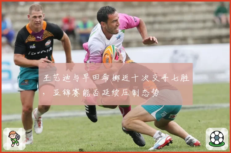 王艺迪与早田希娜近十次交手七胜，亚锦赛能否延续压制态势