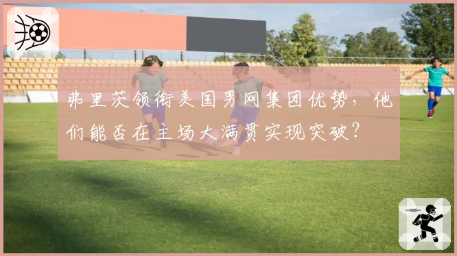 弗里茨领衔美国男网集团优势，他们能否在主场大满贯实现突破？