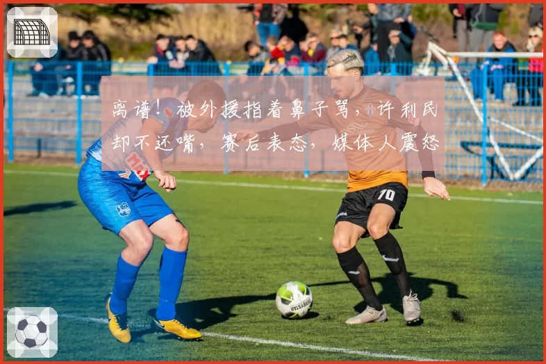 离谱！被外援指着鼻子骂，许利民却不还嘴，赛后表态，媒体人震怒