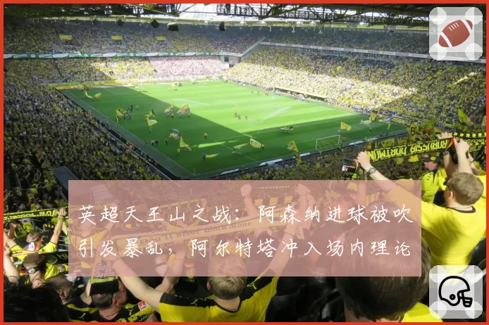 英超天王山之战：阿森纳进球被吹引发暴乱，阿尔特塔冲入场内理论