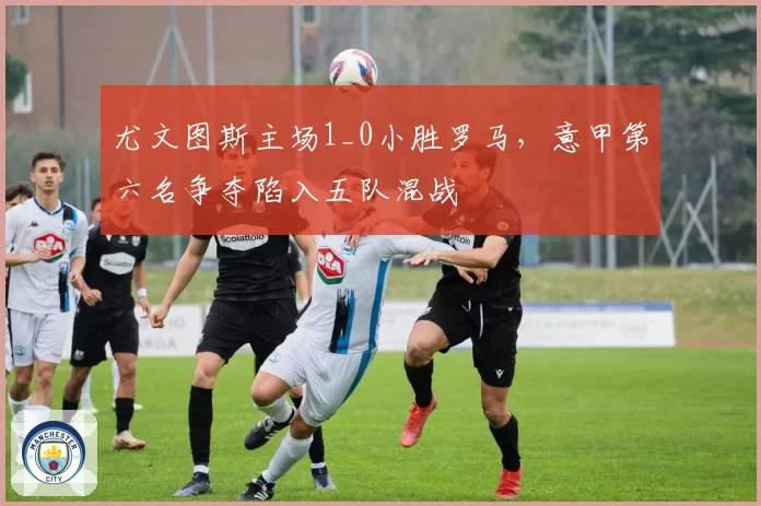 尤文图斯主场1_0小胜罗马,意甲第六名争夺陷入五队混战