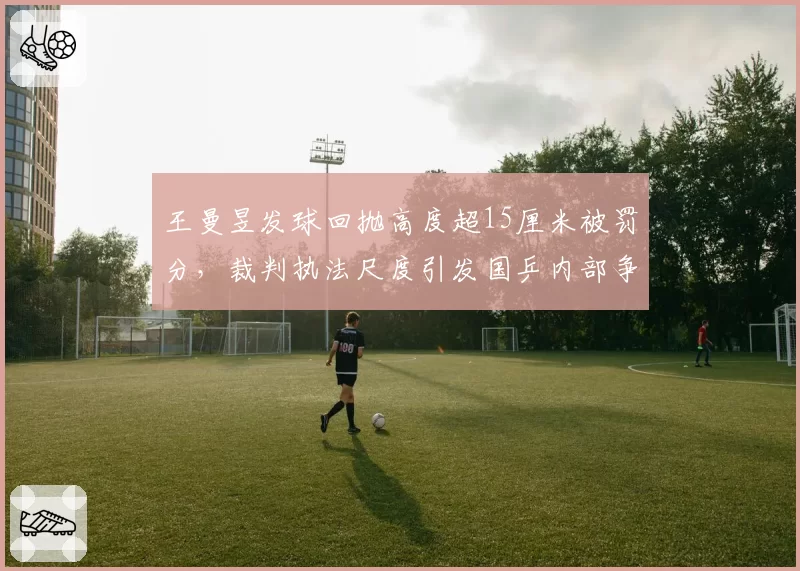王曼昱发球回抛高度超15厘米被罚分，裁判执法尺度引发国乒内部争议