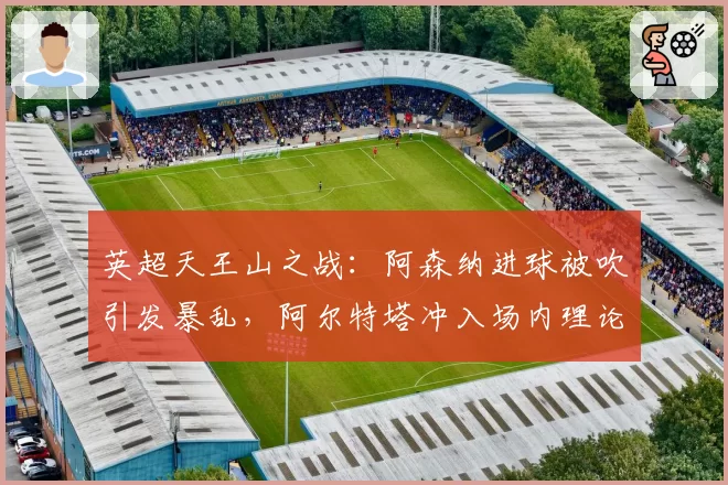英超天王山之战：阿森纳进球被吹引发暴乱，阿尔特塔冲入场内理论