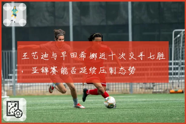 王艺迪与早田希娜近十次交手七胜，亚锦赛能否延续压制态势