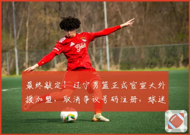 最终敲定！辽宁男篮正式官宣大外援加盟，取消争议号码注册，球迷得意之人最终离队