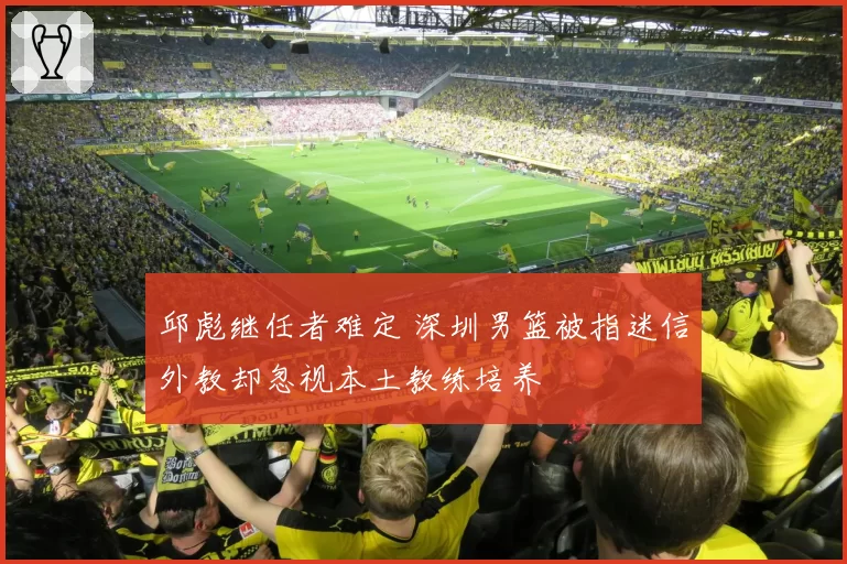 邱彪继任者难定 深圳男篮被指迷信外教却忽视本土教练培养