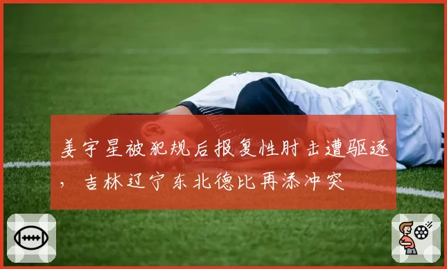 姜宇星被犯规后报复性肘击遭驱逐，吉林辽宁东北德比再添冲突