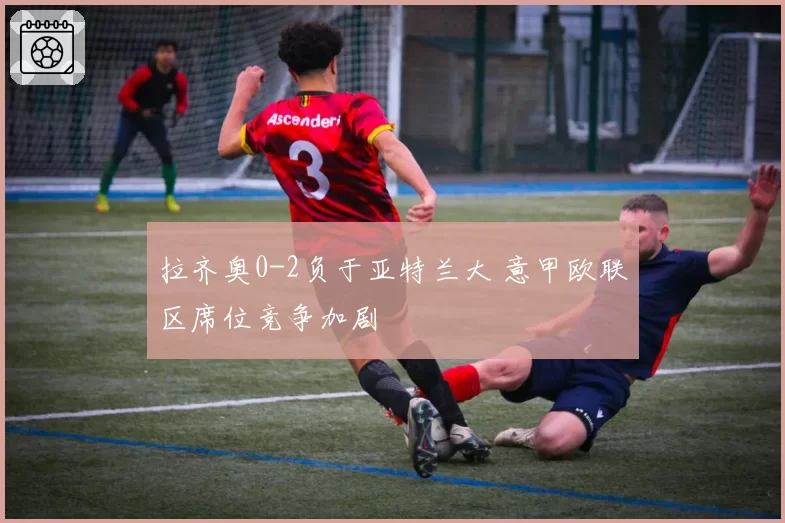 拉齐奥0-2负于亚特兰大 意甲欧联区席位竞争加剧