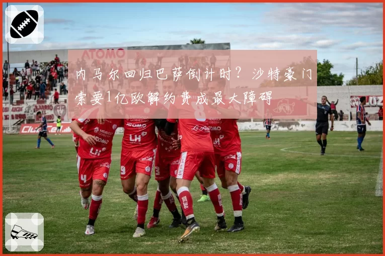 内马尔回归巴萨倒计时？沙特豪门索要1亿欧解约费成最大障碍