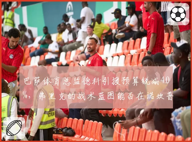 巴萨体育总监德科引援预算锐减40%,弗里克的战术蓝图能否在诺坎普落地?