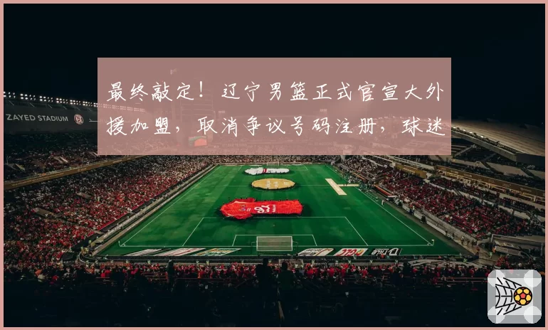 最终敲定！辽宁男篮正式官宣大外援加盟，取消争议号码注册，球迷得意之人最终离队