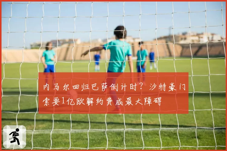 内马尔回归巴萨倒计时？沙特豪门索要1亿欧解约费成最大障碍