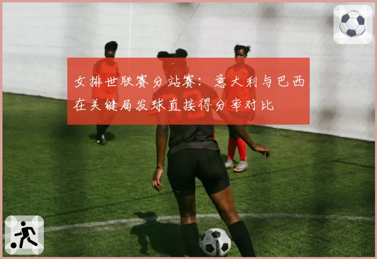 女排世联赛分站赛：意大利与巴西在关键局发球直接得分率对比