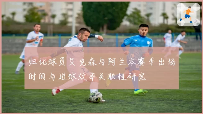 归化球员艾克森与阿兰本赛季出场时间与进球效率关联性研究