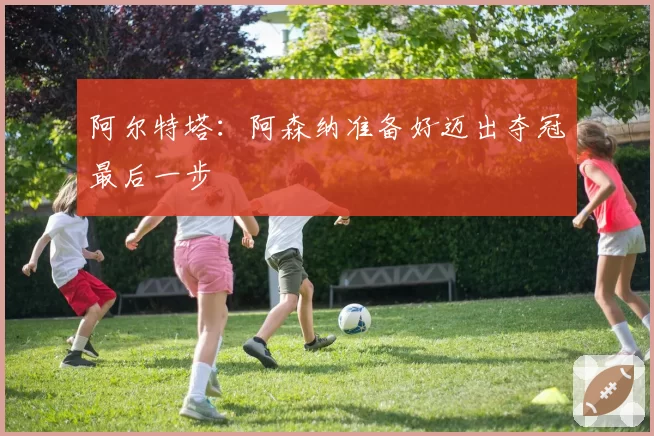 阿尔特塔：阿森纳准备好迈出夺冠最后一步