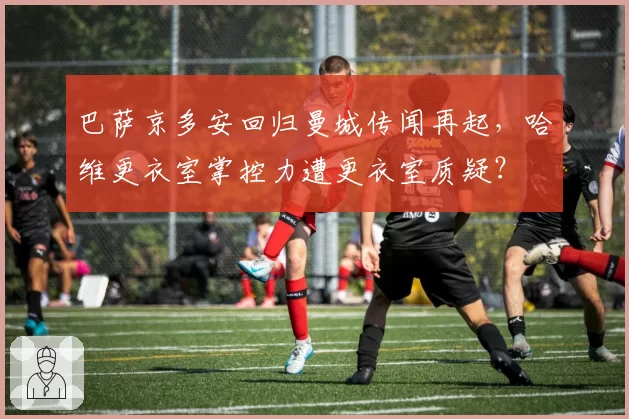 巴萨京多安回归曼城传闻再起,哈维更衣室掌控力遭更衣室质疑?