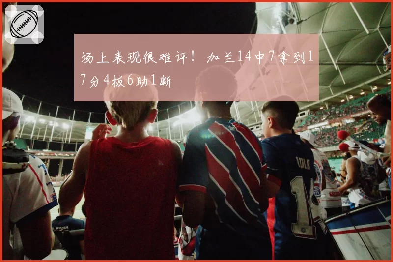 场上表现很难评！加兰14中7拿到17分4板6助1断