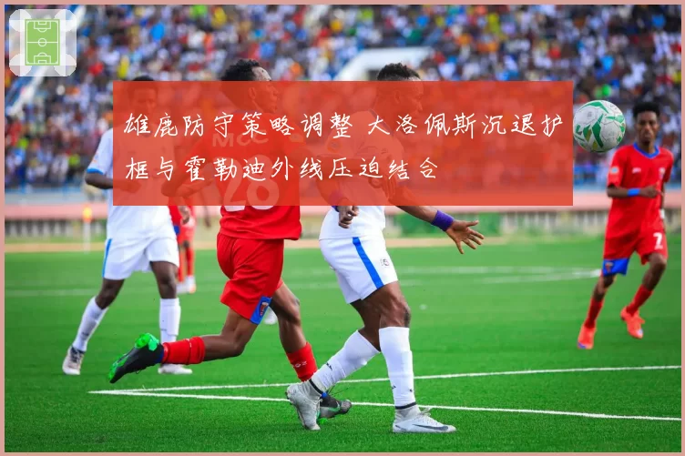 雄鹿防守策略调整 大洛佩斯沉退护框与霍勒迪外线压迫结合