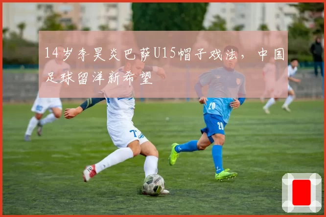 14岁李昊炎巴萨U15帽子戏法，中国足球留洋新希望