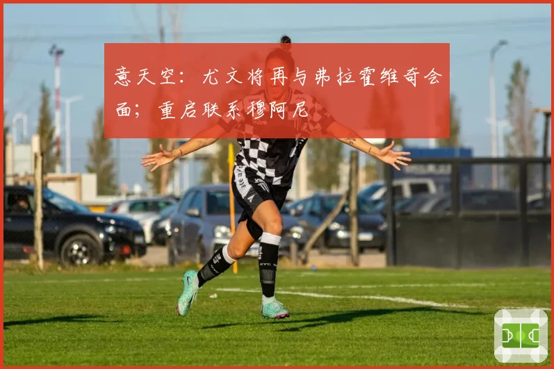 意天空：尤文将再与弗拉霍维奇会面；重启联系穆阿尼
