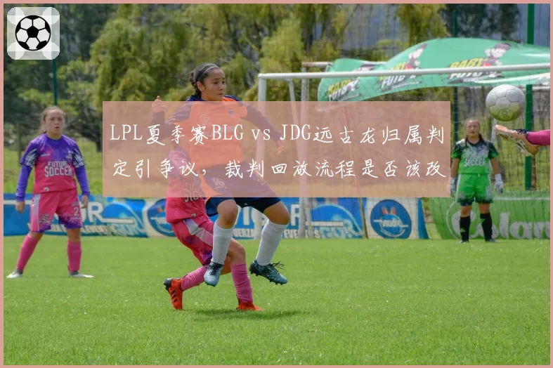 LPL夏季赛BLG vs JDG远古龙归属判定引争议,裁判回放流程是否该改革?