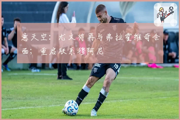 意天空：尤文将再与弗拉霍维奇会面；重启联系穆阿尼