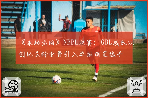 《永劫无间》NBPL联赛：GBL战队以创纪录转会费引入单排明星选手