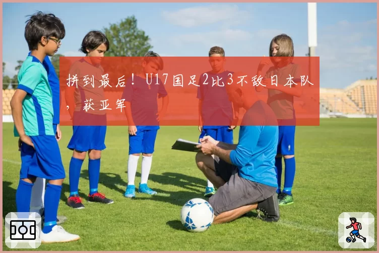 拼到最后!U17国足2比3不敌日本队,获亚军