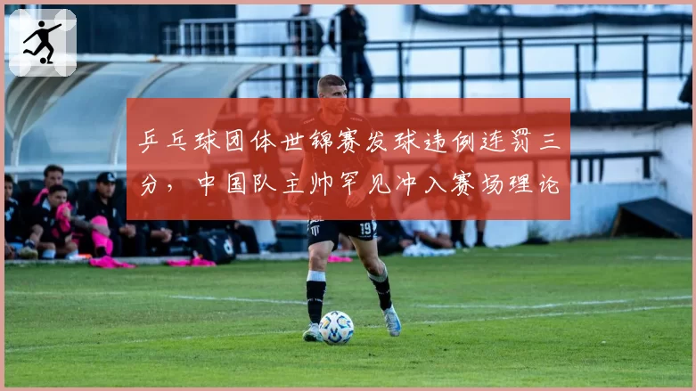 乒乓球团体世锦赛发球违例连罚三分，中国队主帅罕见冲入赛场理论