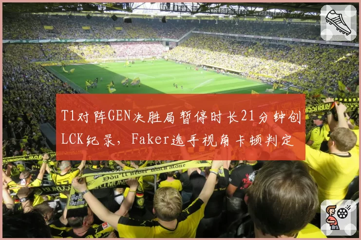 T1对阵GEN决胜局暂停时长21分钟创LCK纪录，Faker选手视角卡顿判定引韩网声讨
